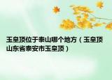 玉皇頂位于泰山哪個地方（玉皇頂 山東省泰安市玉皇頂）