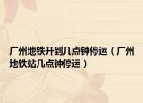 廣州地鐵開到幾點鐘停運（廣州地鐵站幾點鐘停運）