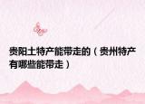 貴陽(yáng)土特產(chǎn)能帶走的（貴州特產(chǎn)有哪些能帶走）