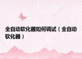 全自動(dòng)軟化器如何調(diào)試（全自動(dòng)軟化器）