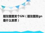 朋友圈里發(fā)個(gè)GN（朋友圈發(fā)gn是什么意思）