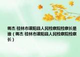 蔣杰 桂林市灌陽(yáng)縣人民檢察院檢察長(zhǎng)是誰(shuí)（蔣杰 桂林市灌陽(yáng)縣人民檢察院檢察長(zhǎng)）