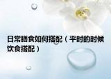 日常膳食如何搭配（平時(shí)的時(shí)候飲食搭配）