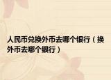 人民幣兌換外幣去哪個(gè)銀行（換外幣去哪個(gè)銀行）