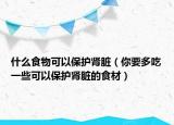 什么食物可以保護腎臟（你要多吃一些可以保護腎臟的食材）