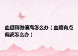 血糖稍微偏高怎么辦（血糖有點偏高怎么辦）