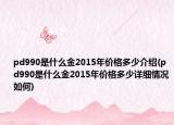 pd990是什么金2015年價(jià)格多少介紹(pd990是什么金2015年價(jià)格多少詳細(xì)情況如何)