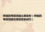 嫦娥四號探測器從哪發(fā)射（嫦娥四號探測器在哪里發(fā)射成功）