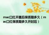mac口紅開蓋后保質(zhì)期多久（mac口紅保質(zhì)期多久開封后）