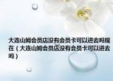 大連山姆會(huì)員店沒有會(huì)員卡可以進(jìn)去嗎現(xiàn)在（大連山姆會(huì)員店沒有會(huì)員卡可以進(jìn)去嗎）