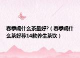 春季喝什么茶最好?（春季喝什么茶好薦14款養(yǎng)生茶飲）