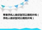 蘋(píng)果手機(jī)人臉識(shí)別可以用照片嗎（手機(jī)人臉識(shí)別可以用照片嗎）