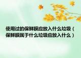 使用過的保鮮膜應放入什么垃圾（保鮮膜屬于什么垃圾應放入什么）