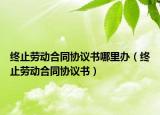 終止勞動合同協(xié)議書哪里辦（終止勞動合同協(xié)議書）