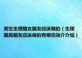 男生生理期女朋友應(yīng)該做的（生理期男朋友應(yīng)該做的有哪些簡(jiǎn)介介紹）