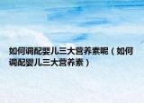 如何調配嬰兒三大營養(yǎng)素呢（如何調配嬰兒三大營養(yǎng)素）