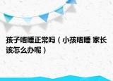 孩子嗜睡正常嗎（小孩嗜睡 家長該怎么辦呢）