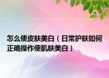 怎么使皮膚美白（日常護膚如何正確操作使肌膚美白）
