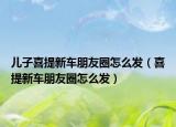 兒子喜提新車朋友圈怎么發(fā)（喜提新車朋友圈怎么發(fā)）