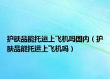 護(hù)膚品能托運(yùn)上飛機(jī)嗎國(guó)內(nèi)（護(hù)膚品能托運(yùn)上飛機(jī)嗎）