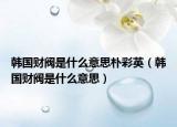 韓國財閥是什么意思樸彩英（韓國財閥是什么意思）