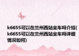 k6655可以在蘭州西站坐車嗎介紹(k6655可以在蘭州西站坐車嗎詳細情況如何)