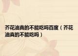芥花油真的不能吃嗎百度（芥花油真的不能吃嗎）