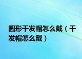 圓形干發(fā)帽怎么戴（干發(fā)帽怎么戴）