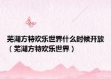 蕪湖方特歡樂世界什么時候開放（蕪湖方特歡樂世界）
