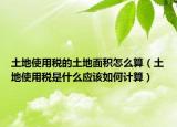 土地使用稅的土地面積怎么算（土地使用稅是什么應該如何計算）