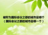 被稱為國(guó)際會(huì)議之都的城市是哪個(gè)（國(guó)際會(huì)議之都的城市是哪一個(gè)）