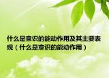 什么是意識(shí)的能動(dòng)作用及其主要表現(xiàn)（什么是意識(shí)的能動(dòng)作用）