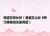 腎虛怎樣補好（腎虛怎么補 4種習慣有效改善腎虛）