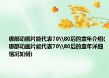 哪部動(dòng)畫(huà)片能代表70\80后的童年介紹(哪部動(dòng)畫(huà)片能代表70\80后的童年詳細(xì)情況如何)