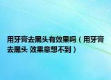用牙膏去黑頭有效果嗎（用牙膏去黑頭 效果意想不到）