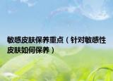 敏感皮膚保養(yǎng)重點(diǎn)（針對敏感性皮膚如何保養(yǎng)）