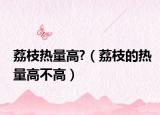 荔枝熱量高?（荔枝的熱量高不高）
