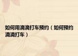 如何用滴滴打車預約（如何預約滴滴打車）