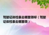 駕駛證體檢表去哪里領呀（駕駛證體檢表去哪里領）