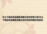 怎么下載設(shè)置桌面超清美女動(dòng)態(tài)壁紙介紹(怎么下載設(shè)置桌面超清美女動(dòng)態(tài)壁紙?jiān)敿?xì)情況如何)