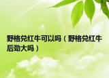 野格兌紅?？梢詥幔ㄒ案駜都t牛后勁大嗎）