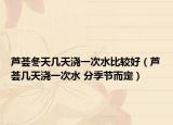 蘆薈冬天幾天澆一次水比較好（蘆薈幾天澆一次水 分季節(jié)而定）