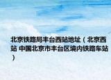 北京鐵路局豐臺西站地址（北京西站 中國北京市豐臺區(qū)境內鐵路車站）