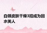 白領皮膚干燥3招成為回水美人
