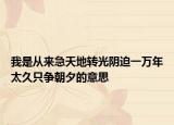 我是從來急天地轉(zhuǎn)光陰迫一萬年太久只爭朝夕的意思