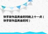 快手發(fā)作品黃金時間晚上十一點(diǎn)（快手發(fā)作品黃金時間）