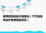 青春痘到底能不能根治（千萬(wàn)別走進(jìn)治療青春痘的誤區(qū)）