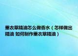 薰衣草精油怎么做香水（怎樣做出精油 如何制作薰衣草精油）