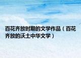 百花齊放時(shí)期的文學(xué)作品（百花齊放的沃土中華文學(xué)）
