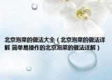 北京泡菜的做法大全（北京泡菜的做法詳解 簡(jiǎn)單易操作的北京泡菜的做法詳解）